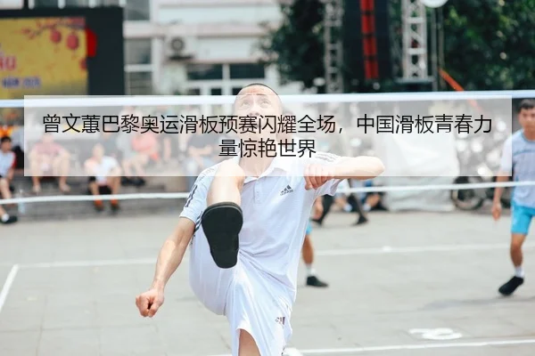 曾文蕙巴黎奥运滑板预赛闪耀全场，中国滑板青春力量惊艳世界